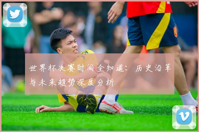世界杯决赛时间全知道：历史沿革与未来趋势深度分析
