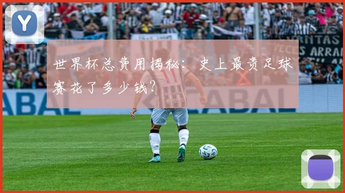 世界杯总费用揭秘：史上最贵足球赛花了多少钱？