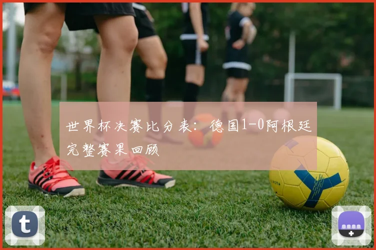 世界杯决赛比分表：德国1-0阿根廷完整赛果回顾