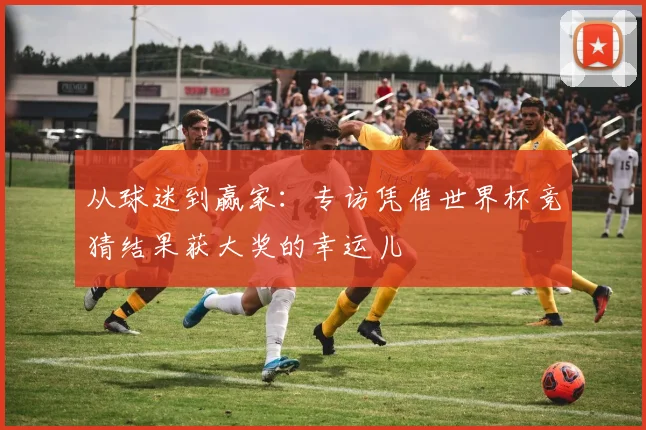从球迷到赢家：专访凭借世界杯竞猜结果获大奖的幸运儿