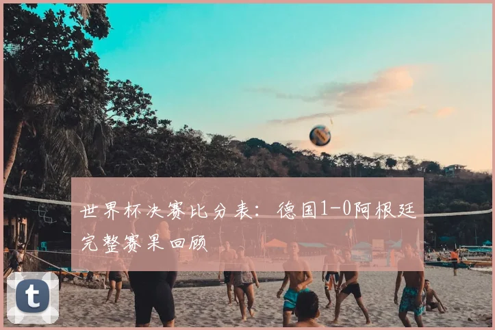 世界杯决赛比分表：德国1-0阿根廷完整赛果回顾