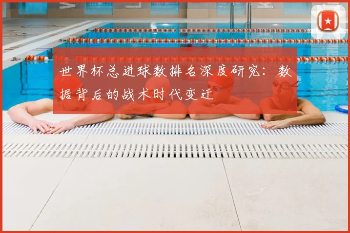世界杯总进球数排名深度研究：数据背后的战术时代变迁