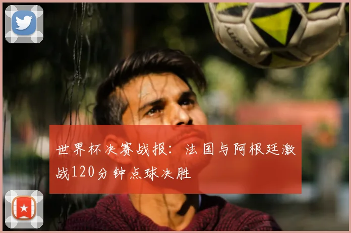 世界杯决赛战报：法国与阿根廷激战120分钟点球决胜