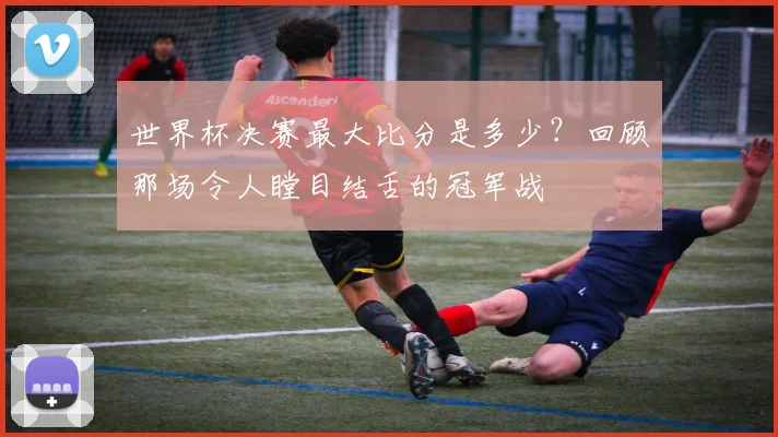 世界杯决赛最大比分是多少？回顾那场令人瞠目结舌的冠军战
